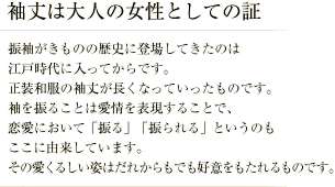袖丈は大人の女性としての証／振袖がきものの歴史に登場してきたのは江戸時代に入ってからです。 正装和服の袖丈が長くなっていったものです。 袖を振ることは愛情を表現することで、恋愛において「振る」「振られる」というのもここに由来しています。 その愛くるしい姿はだれからもでも好意をもたれるものです。