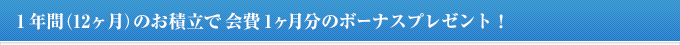 1年間(12ヶ月)のお積立で会費1ヶ月分のボーナスプレゼント!
