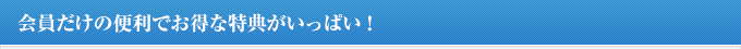 会員だけの便利でお得な特典がいっぱい!