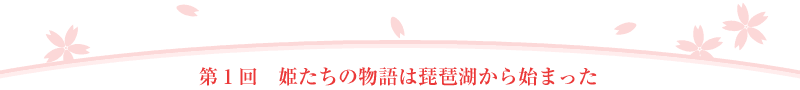 第1回 姫たちの物語は琵琶湖から始まった